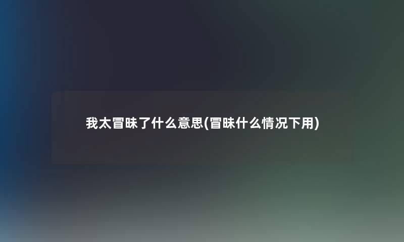 我太冒昧了什么意思(冒昧什么情况下用)