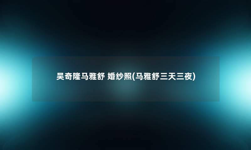 吴奇隆马雅舒 婚纱照(马雅舒三天三夜) 吴奇隆马雅舒 婚纱照(马雅舒三天三夜)