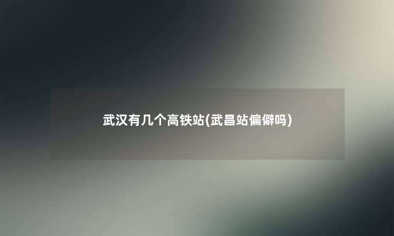 武汉有几个高铁站(武昌站偏僻吗) 武汉有几个高铁站(武昌站偏僻吗)