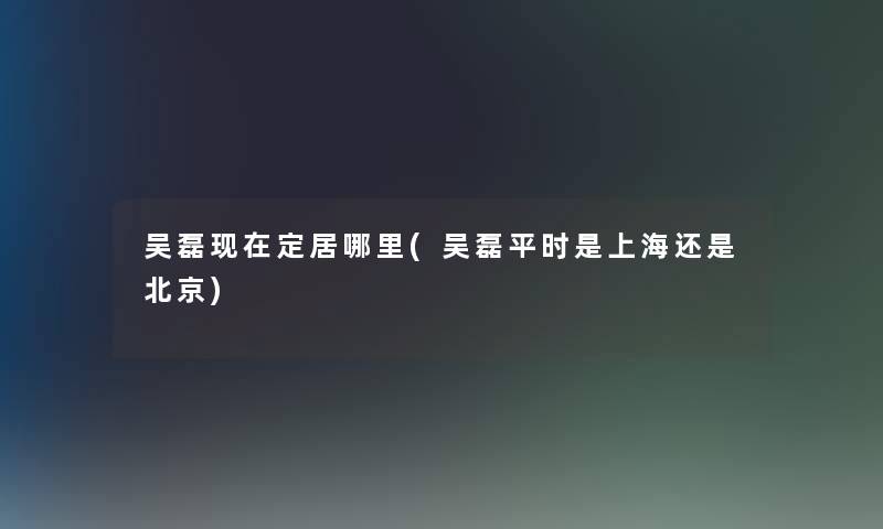 吴磊定居哪里(吴磊平时是上海还是北京) 吴磊定居哪里(吴磊平时是上海还是北京)