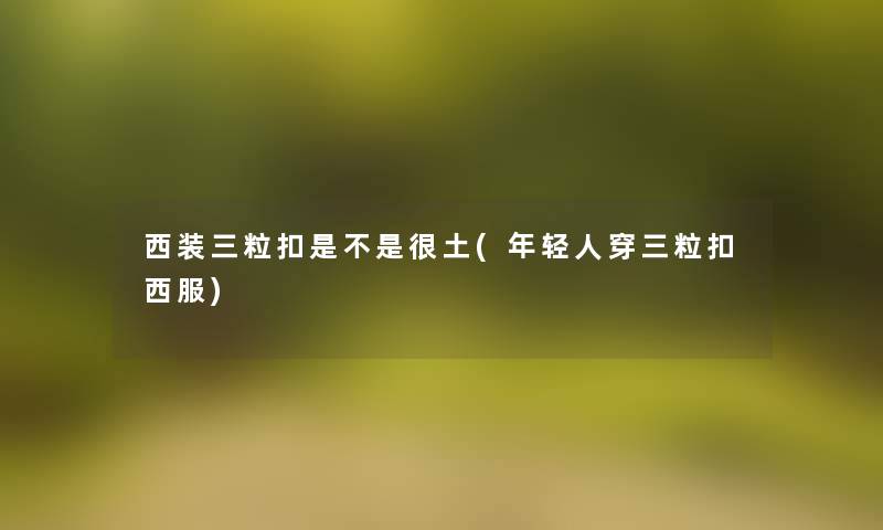 西装三粒扣是不是很土(年轻人穿三粒扣西服)