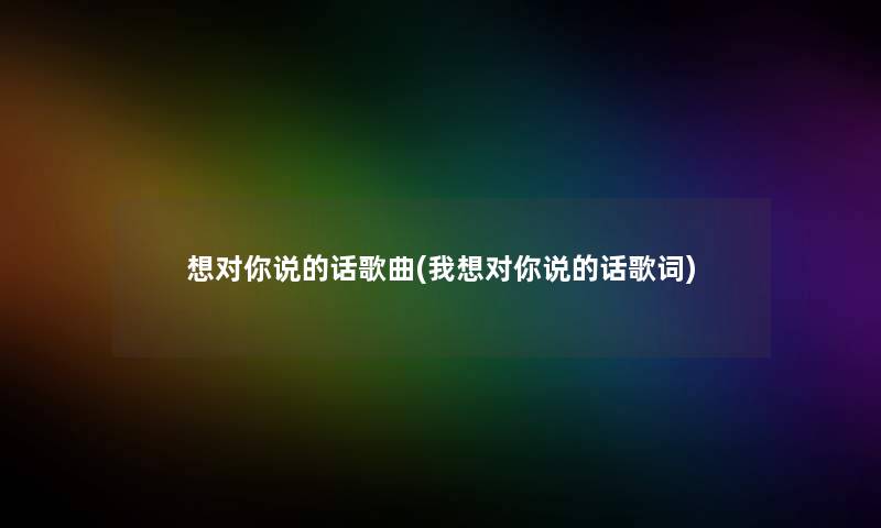 想对你说的话歌曲(我想对你说的话歌词)