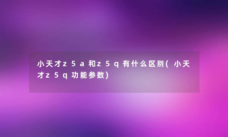 小天才z5a和z5q有什么区别(小天才z5q功能参数)