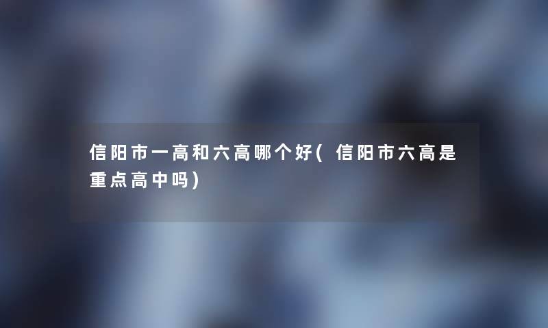信阳市一高和六高哪个好(信阳市六高是重点高中吗)