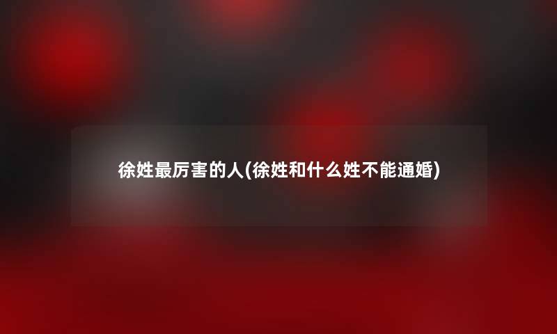 徐姓厉害的人(徐姓和什么姓不能通婚)