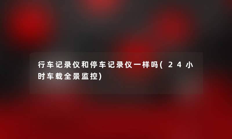 行车记录仪和停车记录仪一样吗(24小时车载全景监控)