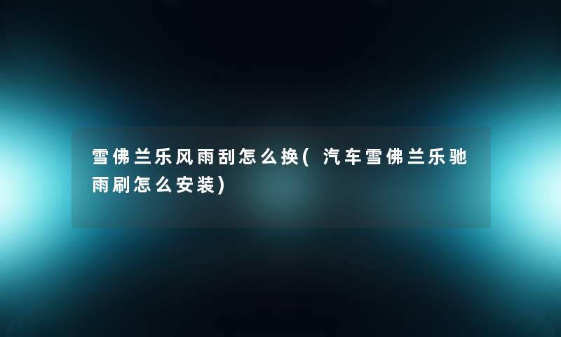 雪佛兰乐风雨刮怎么换(汽车雪佛兰乐驰雨刷怎么安装)