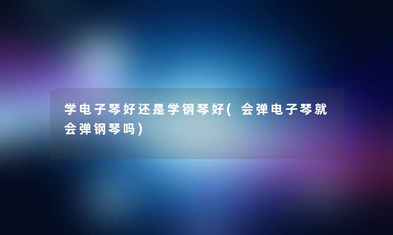 学电子琴好还是学钢琴好(会弹电子琴就会弹钢琴吗)