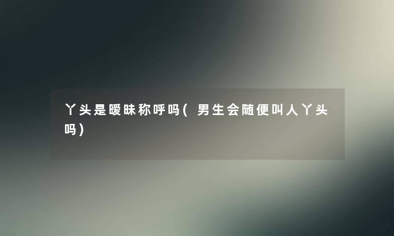 丫头是暧昧称呼吗(男生会随便叫人丫头吗)