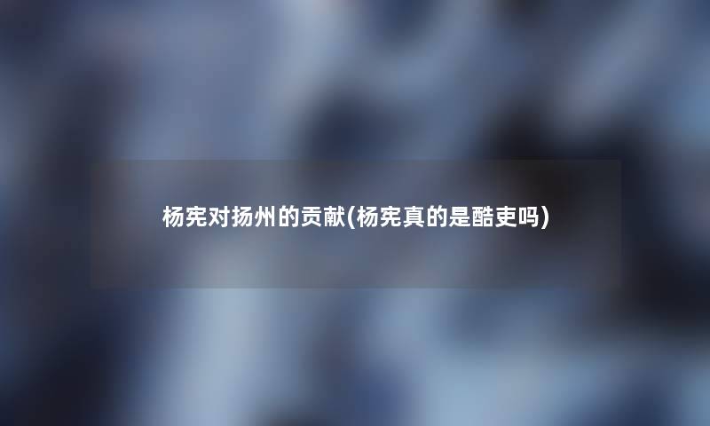 杨宪对扬州的贡献(杨宪真的是酷吏吗)