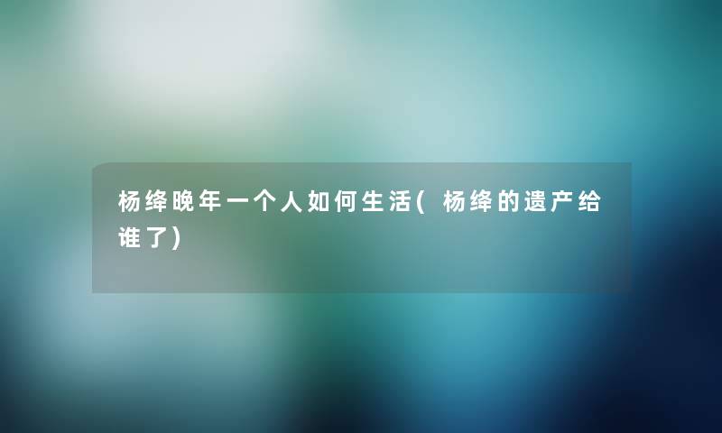 杨绛晚年一个人如何生活(杨绛的遗产给谁了)