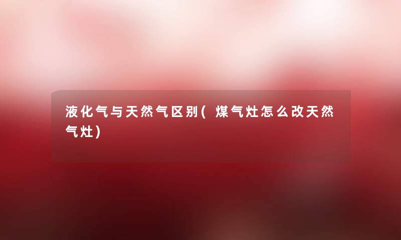 液化气与天然气区别(煤气灶怎么改天然气灶)