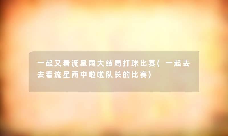 一起又看流星雨大结局打球比赛(一起去去看流星雨中啦啦队长的比赛)