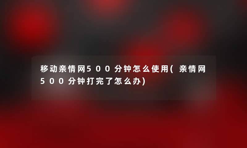 移动亲情网500分钟怎么使用(亲情网500分钟打完了怎么办)