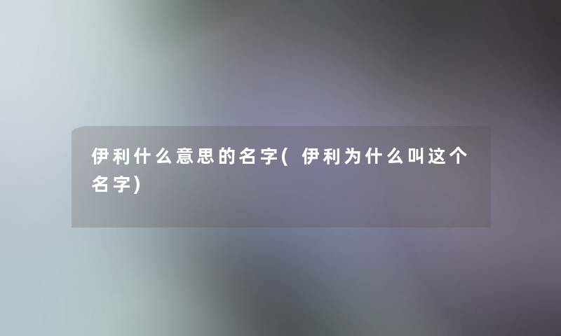 伊利什么意思的名字(伊利为什么叫这个名字)
