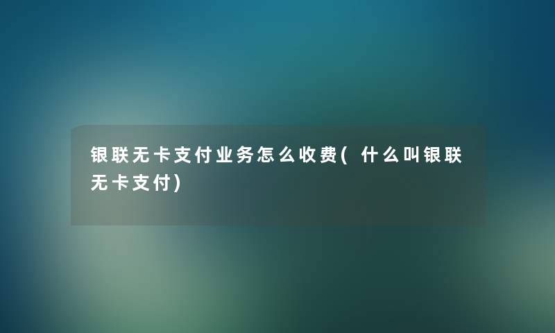银联无卡支付业务怎么收费(什么叫银联无卡支付)