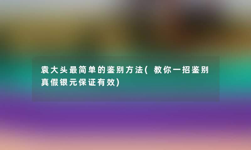 袁大头简单的鉴别方法(教你一招鉴别真假银元保证有效)