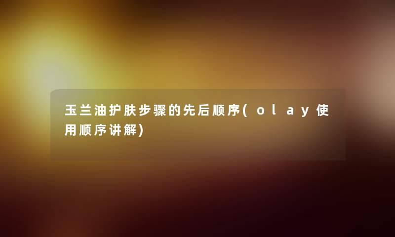 玉兰油护肤步骤的先后顺序(olay使用顺序讲解)