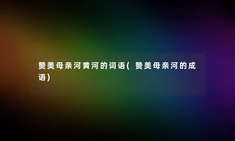 赞美母亲河黄河的词语(赞美母亲河的成语) 赞美母亲河黄河的词语(赞美母亲河的成语)