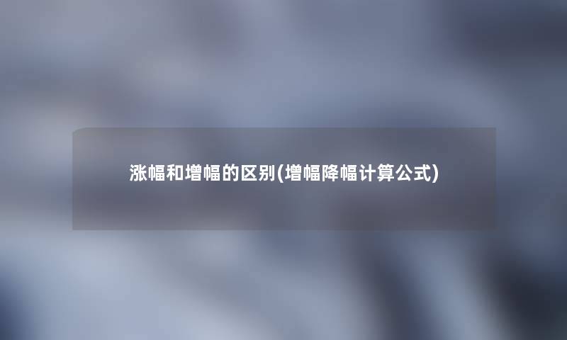 涨幅和增幅的区别(增幅降幅计算公式) 涨幅和增幅的区别(增幅降幅计算公式)