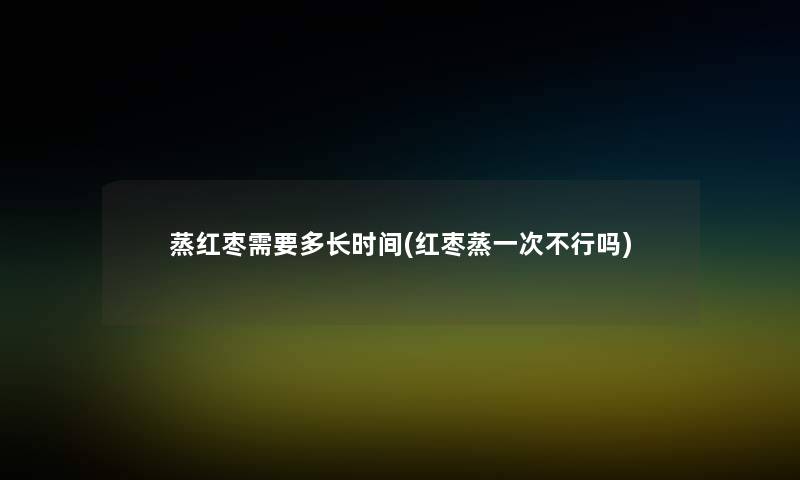 蒸红枣需要多长时间(红枣蒸一次不行吗) 蒸红枣需要多长时间(红枣蒸一次不行吗)