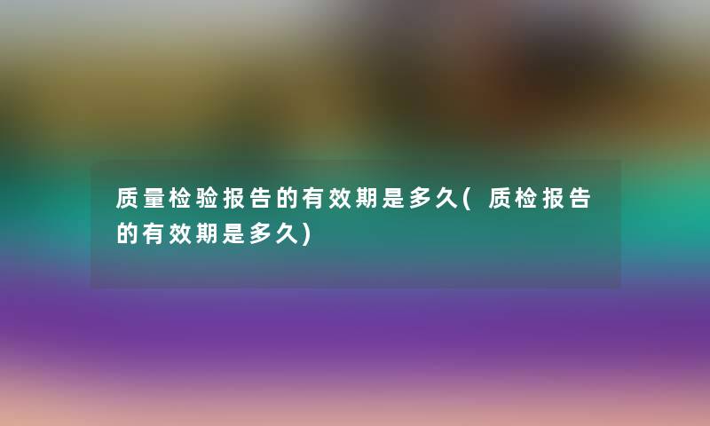 质量检验报告的有效期是多久(质检报告的有效期是多久) 质量检验报告的有效期是多久(质检报告的有效期是多久)