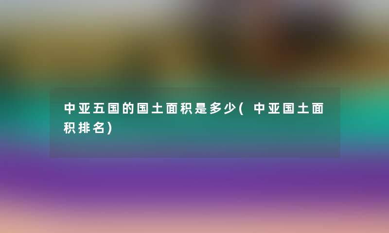 中亚五国的国土面积是多少(中亚国土面积推荐) 中亚五国的国土面积是多少(中亚国土面积推荐)