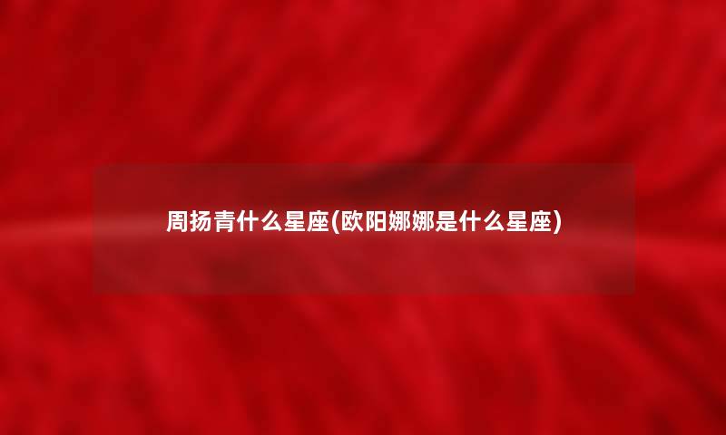 周扬青什么星座(欧阳娜娜是什么星座) 周扬青什么星座(欧阳娜娜是什么星座)