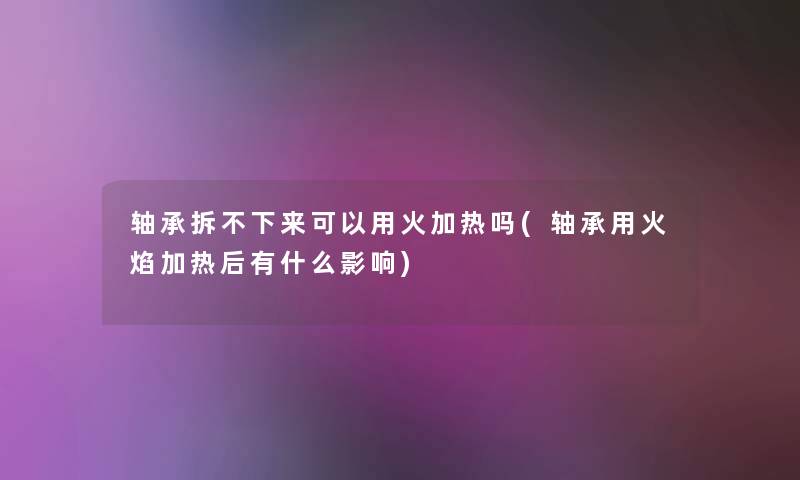 轴承拆不下来可以用火加热吗(轴承用火焰加热后有什么影响) 轴承拆不下来可以用火加热吗(轴承用火焰加热后有什么影响)