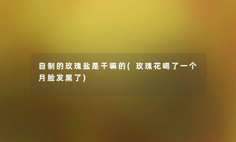 自制的玫瑰盐是干嘛的(玫瑰花喝了一个月脸发黑了) 自制的玫瑰盐是干嘛的(玫瑰花喝了一个月脸发黑了)