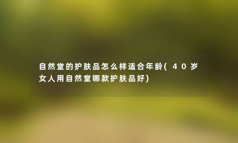 自然堂的护肤品怎么样适合年龄(40岁女人用自然堂哪款护肤品好) 自然堂的护肤品怎么样适合年龄(40岁女人用自然堂哪款护肤品好)