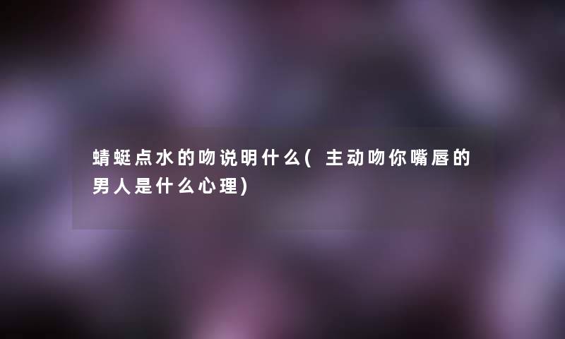蜻蜓点水的吻说明什么(主动吻你嘴唇的男人是什么心理)